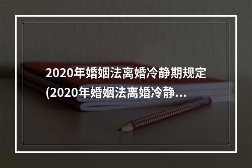 2020年婚姻法离婚冷静期规定(2020年婚姻法离婚冷静期规定是多久)