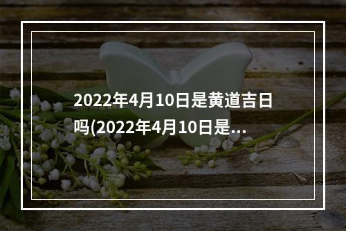 2022年4月10日是黄道吉日吗(2022年4月10日是黄道吉日吗适合做什么吉凶查)