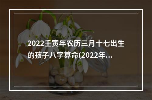 2022壬寅年农历三月十七出生的孩子八字算命(2022年农历三月十七是几号)