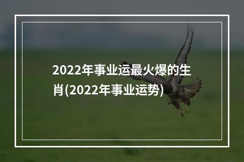 2022年事业运最火爆的生肖(2022年事业运势)