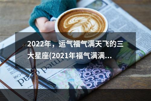 2022年，运气福气满天飞的三大星座(2021年福气满满)