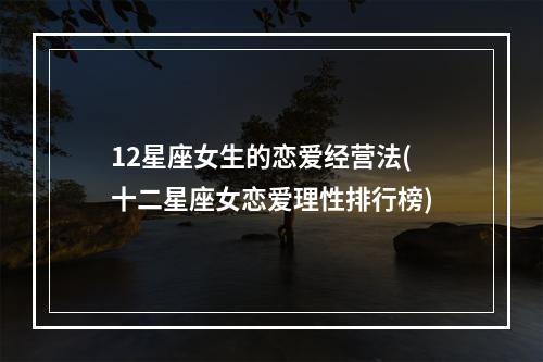 12星座女生的恋爱经营法(十二星座女恋爱理性排行榜)