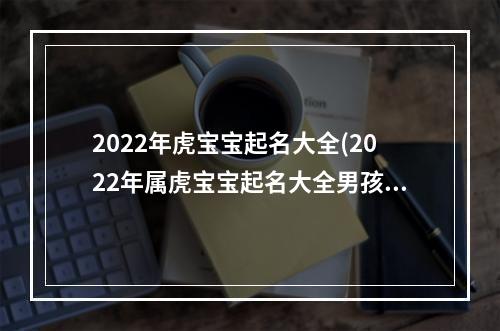 2022年虎宝宝起名大全(2022年属虎宝宝起名大全男孩)