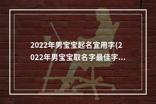 2022年男宝宝起名宜用字(2022年男宝宝取名字最佳字)