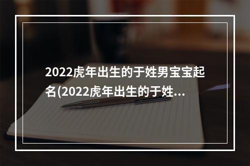 2022虎年出生的于姓男宝宝起名(2022虎年出生的于姓男宝宝起名大全)
