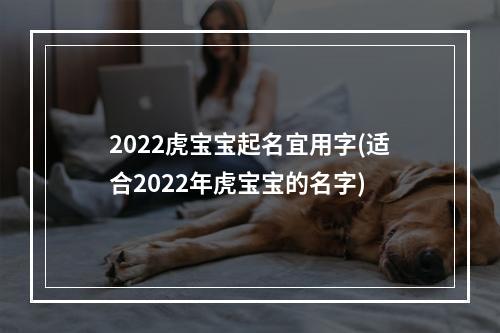 2022虎宝宝起名宜用字(适合2022年虎宝宝的名字)