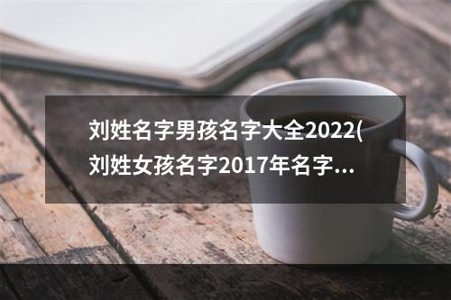 刘姓名字男孩名字大全2022(刘姓女孩名字2017年名字大全)