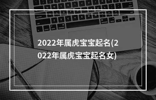 2022年属虎宝宝起名(2022年属虎宝宝起名女)