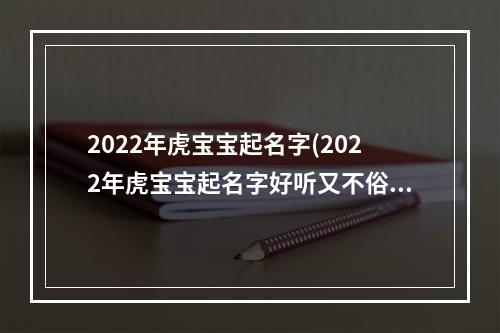 2022年虎宝宝起名字(2022年虎宝宝起名字好听又不俗气)