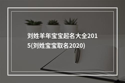 刘姓羊年宝宝起名大全2015(刘姓宝宝取名2020)