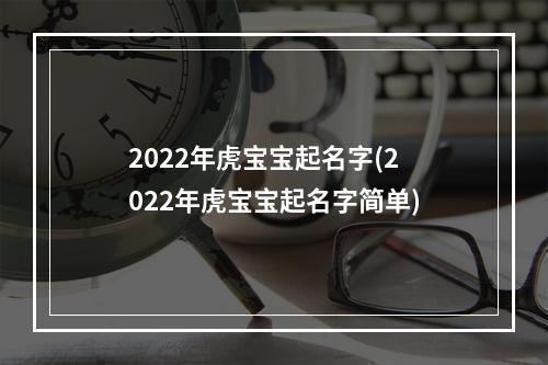 2022年虎宝宝起名字(2022年虎宝宝起名字简单)
