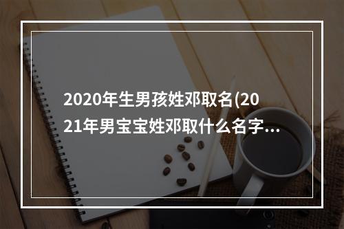 2020年生男孩姓邓取名(2021年男宝宝姓邓取什么名字)