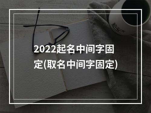 2022起名中间字固定(取名中间字固定)