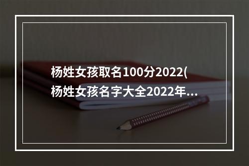 杨姓女孩取名100分2022(杨姓女孩名字大全2022年)