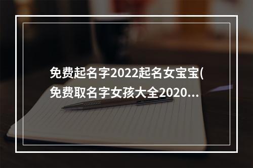免费起名字2022起名女宝宝(免费取名字女孩大全2020)