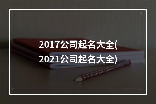 2017公司起名大全(2021公司起名大全)