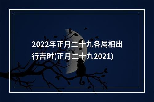 2022年正月二十九各属相出行吉时(正月二十九2021)
