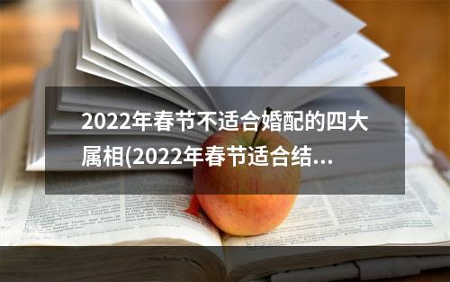 2022年春节不适合婚配的四大属相(2022年春节适合结婚吗)