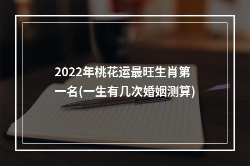 2022年桃花运最旺生肖第一名(一生有几次婚姻测算)