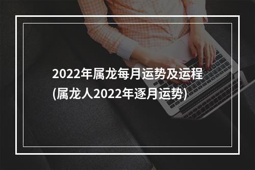 2022年属龙每月运势及运程(属龙人2022年逐月运势)