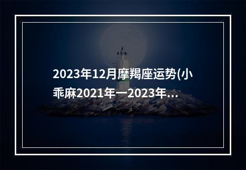 2023年12月摩羯座运势(小乖麻2021年一2023年摩羯运)