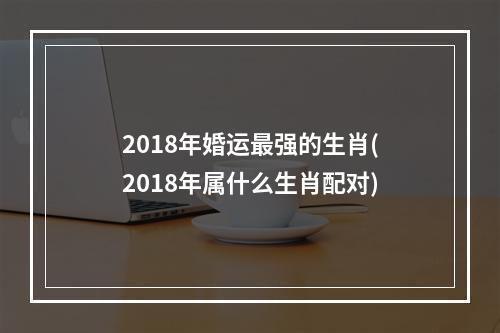 2018年婚运最强的生肖(2018年属什么生肖配对)