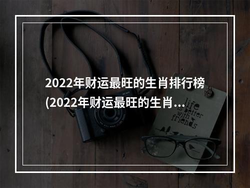 2022年财运最旺的生肖排行榜(2022年财运最旺的生肖排行榜是)