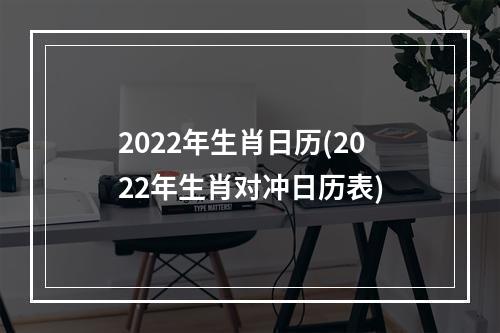 2022年生肖日历(2022年生肖对冲日历表)