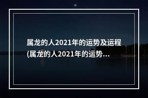属龙的人2021年的运势及运程(属龙的人2021年的运势及运程卜易居)
