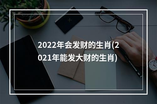 2022年会发财的生肖(2021年能发大财的生肖)