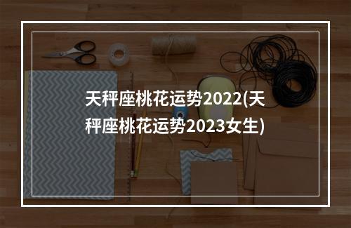 天秤座桃花运势2022(天秤座桃花运势2023女生)