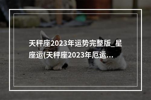 天秤座2023年运势完整版_星座运(天秤座2023年厄运)