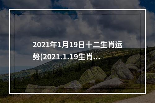 2021年1月19日十二生肖运势(2021.1.19生肖运势)