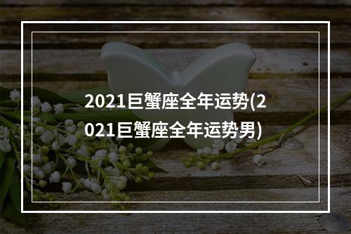 2021巨蟹座全年运势(2021巨蟹座全年运势男)