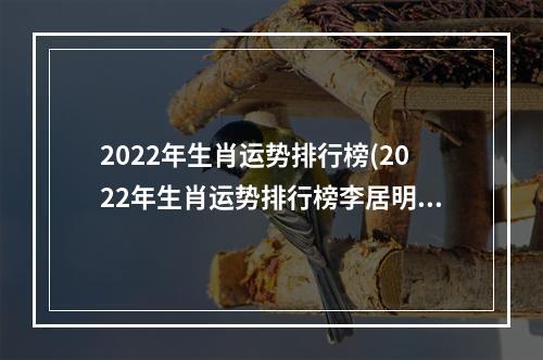 2022年生肖运势排行榜(2022年生肖运势排行榜李居明视频)