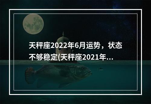 天秤座2022年6月运势，状态不够稳定(天秤座2021年6月运势走向)
