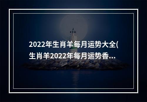 2022年生肖羊每月运势大全(生肖羊2022年每月运势香港七星堂)