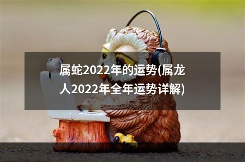 属蛇2022年的运势(属龙人2022年全年运势详解)