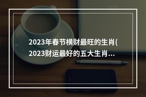2023年春节横财最旺的生肖(2023财运最好的五大生肖)