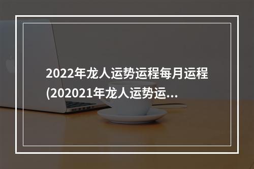 2022年龙人运势运程每月运程(202021年龙人运势运程每月运程)