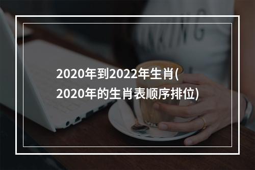 2020年到2022年生肖(2020年的生肖表顺序排位)