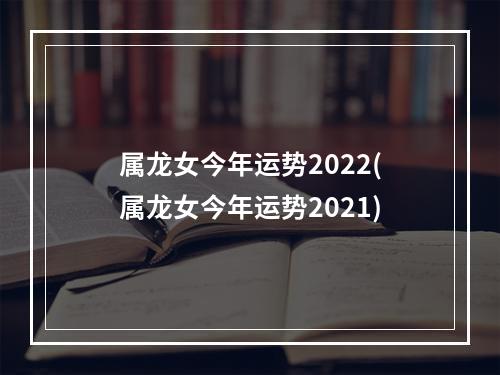 属龙女今年运势2022(属龙女今年运势2021)