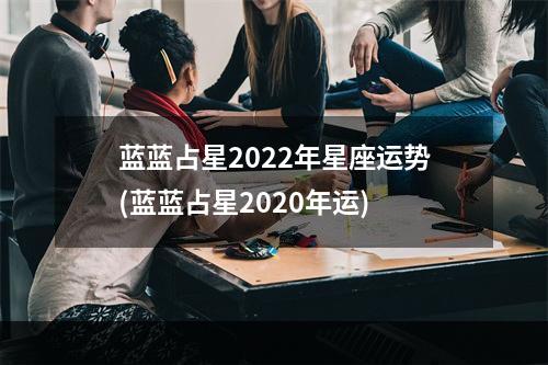 蓝蓝占星2022年星座运势(蓝蓝占星2020年运)