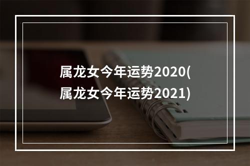 属龙女今年运势2020(属龙女今年运势2021)