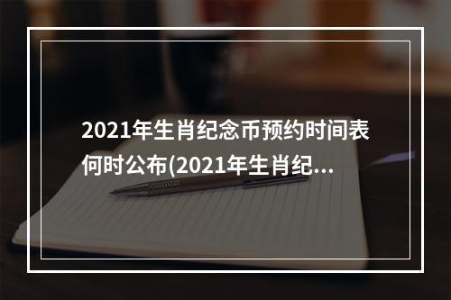 2021年生肖纪念币预约时间表何时公布(2021年生肖纪念币预约时间表河南)