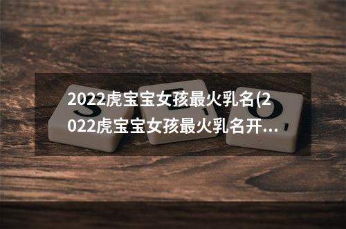 2022虎宝宝女孩最火乳名(2022虎宝宝女孩最火乳名开心)