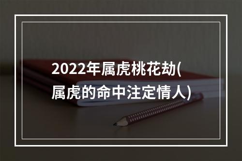 2022年属虎桃花劫(属虎的命中注定情人)