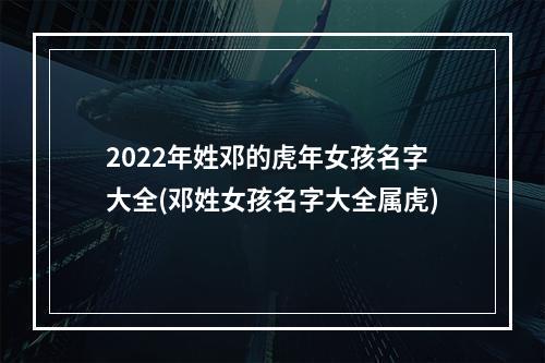 2022年姓邓的虎年女孩名字大全(邓姓女孩名字大全属虎)