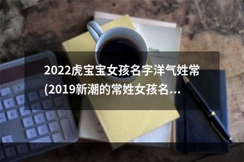 2022虎宝宝女孩名字洋气姓常(2019新潮的常姓女孩名字)