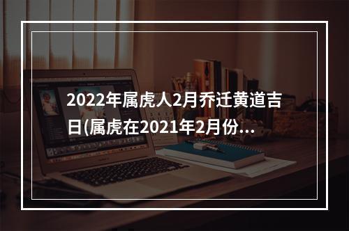 2022年属虎人2月乔迁黄道吉日(属虎在2021年2月份乔迁新居)